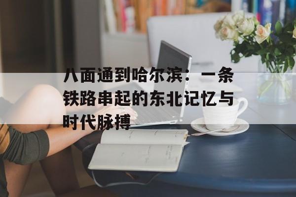 八面通到哈尔滨：一条铁路串起的东北记忆与时代脉搏-第1张图片-