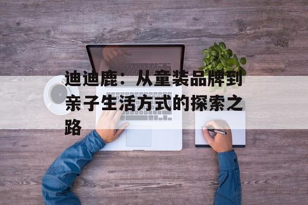 迪迪鹿：从童装品牌到亲子生活方式的探索之路-第1张图片-