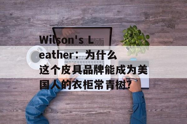 Wilson's Leather：为什么这个皮具品牌能成为美国人的衣柜常青树？-第1张图片-