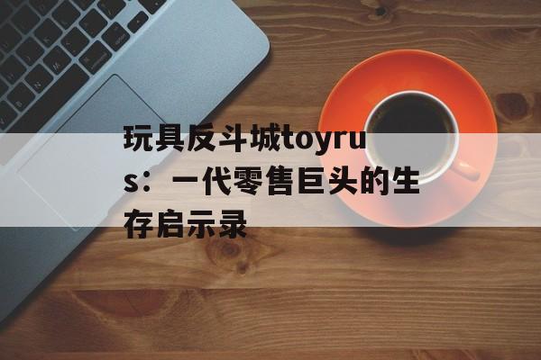 玩具反斗城toyrus：一代零售巨头的生存启示录-第1张图片-