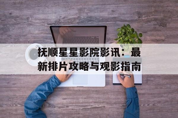 抚顺星星影院影讯：最新排片攻略与观影指南-第1张图片-