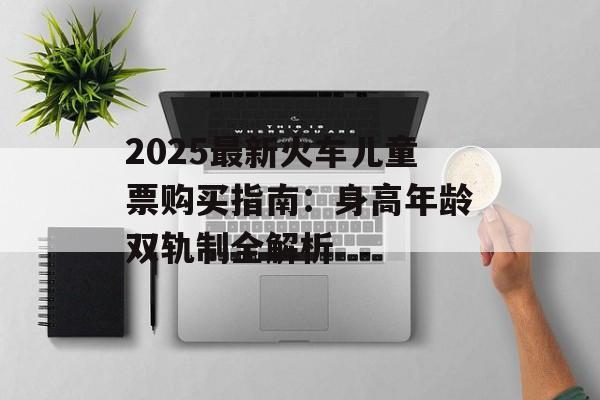 2025最新火车儿童票购买指南：身高年龄双轨制全解析-第1张图片-