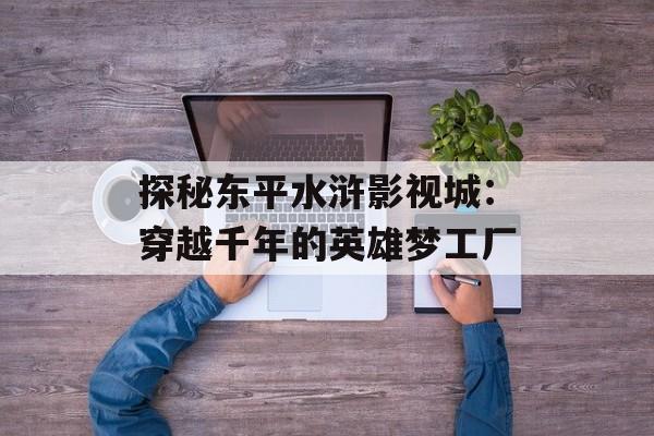 探秘东平水浒影视城:穿越千年的英雄梦工厂-第1张图片- 探秘东平水浒影视城:穿越千年的英雄梦工厂-第1张图片-