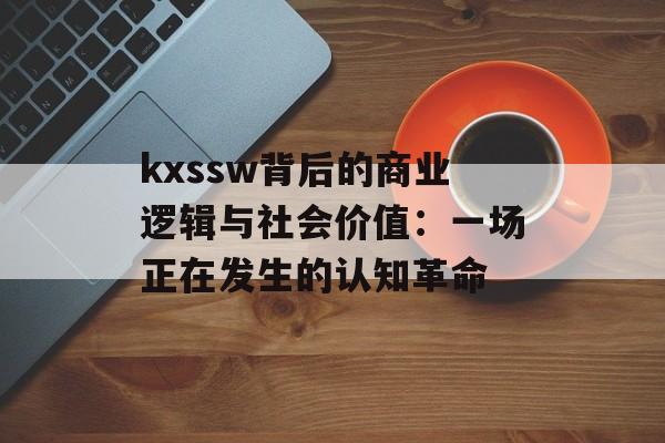 kxssw背后的商业逻辑与社会价值：一场正在发生的认知革命-第1张图片-