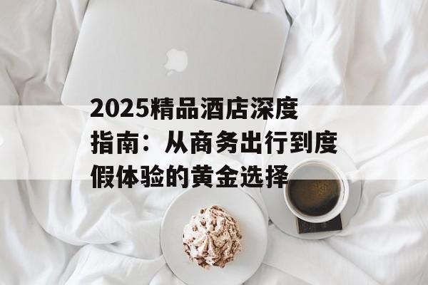2025精品酒店深度指南：从商务出行到度假体验的黄金选择-第1张图片-
