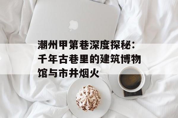 潮州甲第巷深度探秘：千年古巷里的建筑博物馆与市井烟火-第1张图片-