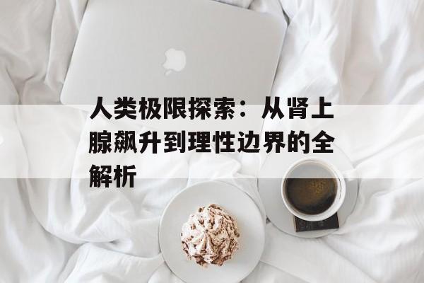 人类极限探索：从肾上腺飙升到理性边界的全解析-第1张图片-