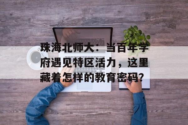 珠海北师大：当百年学府遇见特区活力，这里藏着怎样的教育密码？-第1张图片-