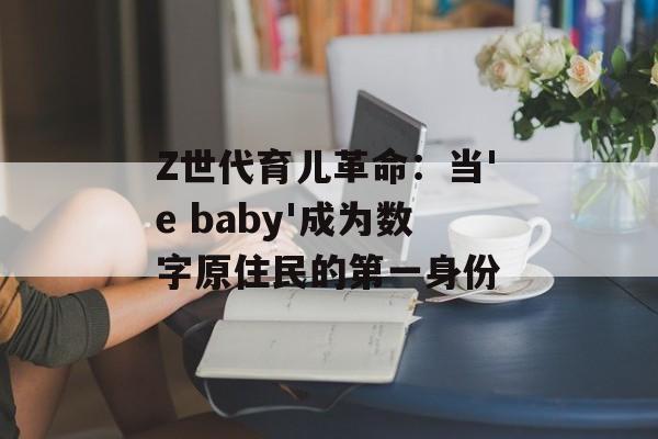 Z世代育儿革命:当'e baby'成为数字原住民的第一身份-第1张图片- Z世代育儿革命:当'e baby'成为数字原住民的第一身份-第1张图片-