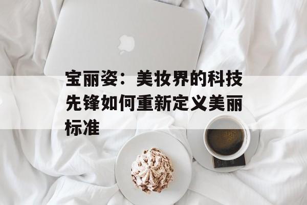 宝丽姿：美妆界的科技先锋如何重新定义美丽标准-第1张图片-