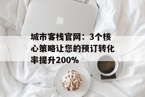 城市客栈官网：3个核心策略让您的预订转化率提升200%-第1张图片-
