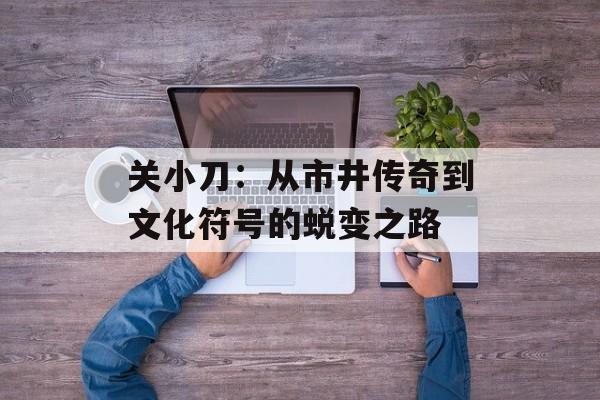 关小刀:从市井传奇到文化符号的蜕变之路-第1张图片- 关小刀:从市井传奇到文化符号的蜕变之路-第1张图片-