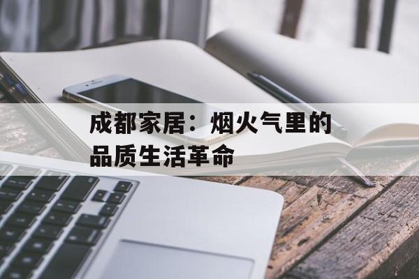 成都家居：烟火气里的品质生活革命-第1张图片-