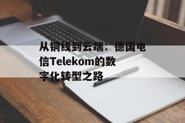 从铜线到云端：德国电信Telekom的数字化转型之路-第1张图片-
