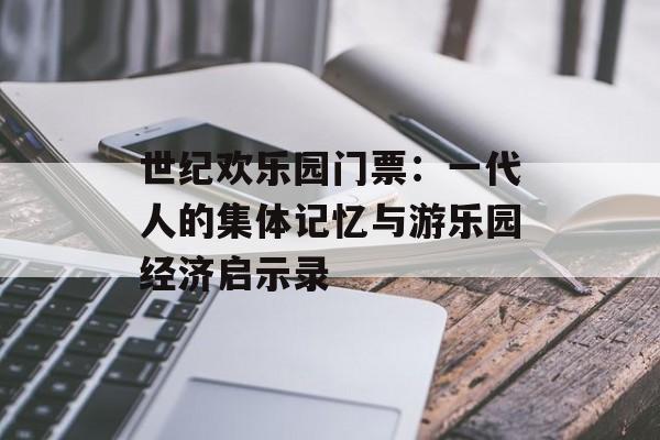 世纪欢乐园门票：一代人的集体记忆与游乐园经济启示录-第1张图片-