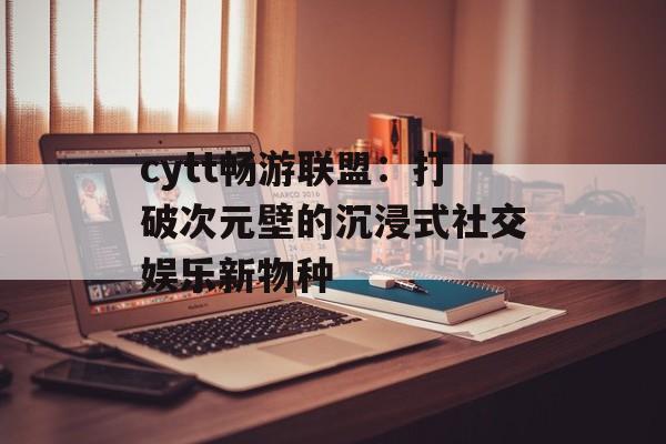 cytt畅游联盟：打破次元壁的沉浸式社交娱乐新物种-第1张图片-