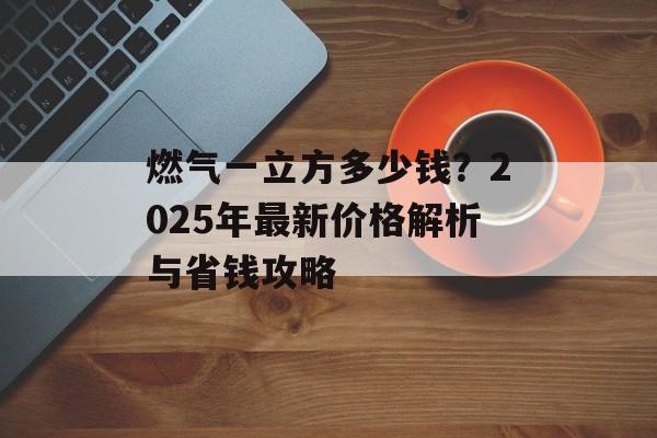 燃气一立方多少钱？2025年最新价格解析与省钱攻略-第1张图片-