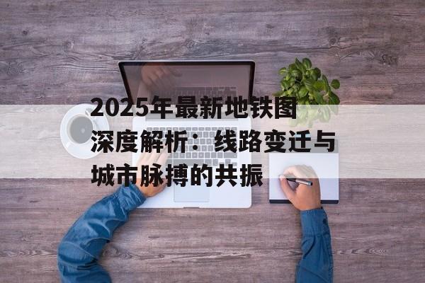 2025年最新地铁图深度解析：线路变迁与城市脉搏的共振-第1张图片-