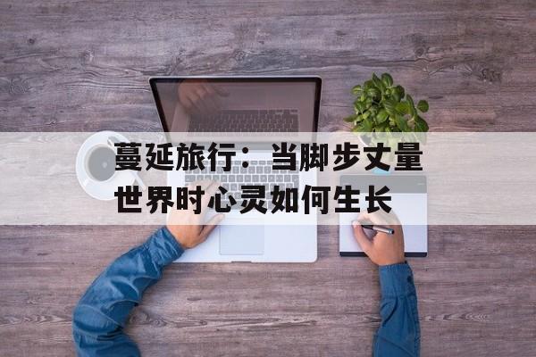 蔓延旅行：当脚步丈量世界时心灵如何生长-第1张图片-