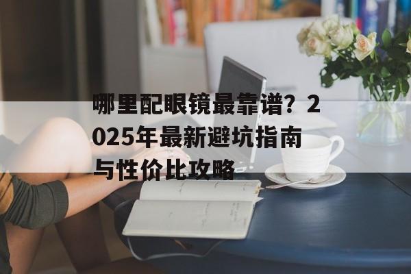 哪里配眼镜最靠谱？2025年最新避坑指南与性价比攻略-第1张图片-