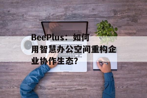 BeePlus：如何用智慧办公空间重构企业协作生态？-第1张图片-