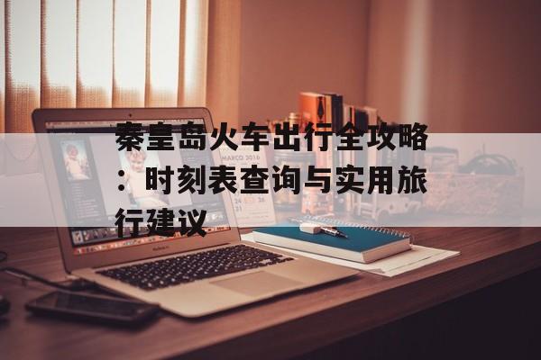 秦皇岛火车出行全攻略:时刻表查询与实用旅行建议-第1张图片- 秦皇岛火车出行全攻略:时刻表查询与实用旅行建议-第1张图片-