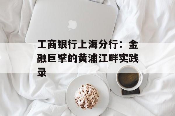 工商银行上海分行:金融巨擘的黄浦江畔实践录-第1张图片- 工商银行上海分行:金融巨擘的黄浦江畔实践录-第1张图片-