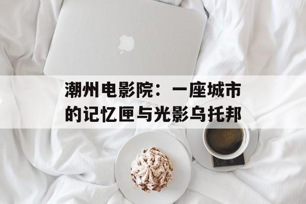 潮州电影院：一座城市的记忆匣与光影乌托邦-第1张图片-