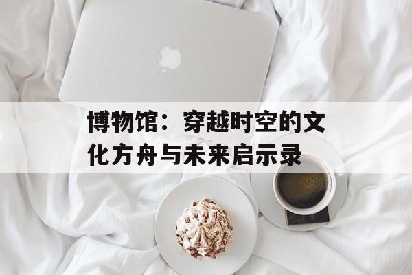 博物馆：穿越时空的文化方舟与未来启示录-第1张图片-