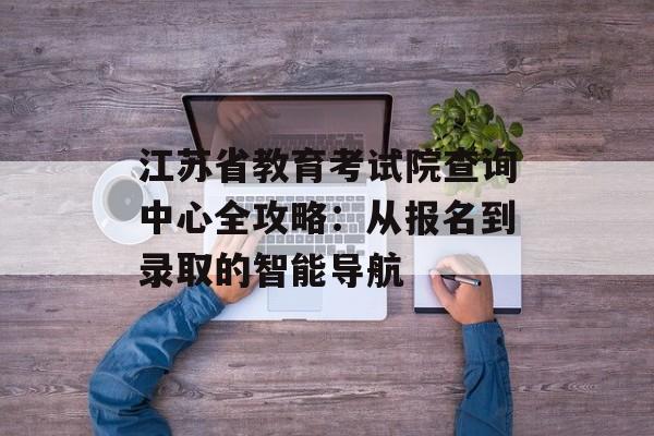 江苏省教育考试院查询中心全攻略：从报名到录取的智能导航-第1张图片-