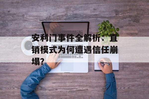 安利门事件全解析：直销模式为何遭遇信任崩塌？-第1张图片-