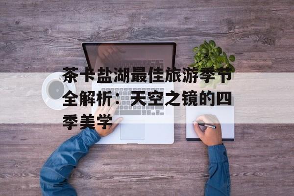 茶卡盐湖最佳旅游季节全解析：天空之镜的四季美学-第1张图片-