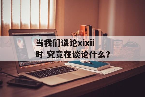 当我们谈论xixii时 究竟在谈论什么？-第1张图片-