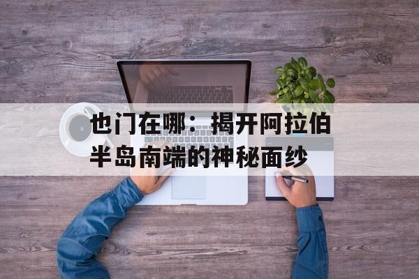 也门在哪：揭开阿拉伯半岛南端的神秘面纱-第1张图片-
