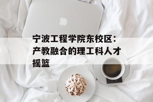 宁波工程学院东校区：产教融合的理工科人才摇篮-第1张图片-