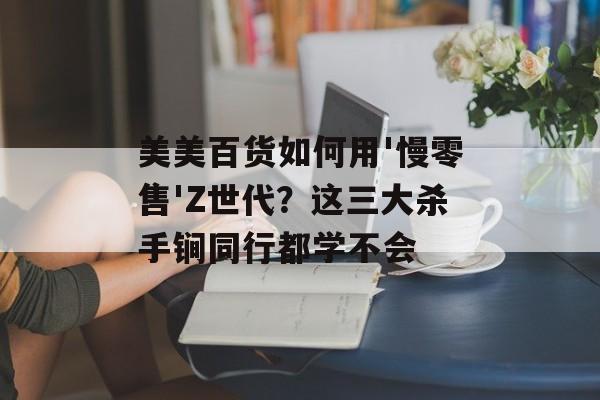 美美百货如何用'慢零售'Z世代？这三大杀手锏同行都学不会-第1张图片-