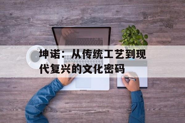 坤诺：从传统工艺到现代复兴的文化密码-第1张图片-