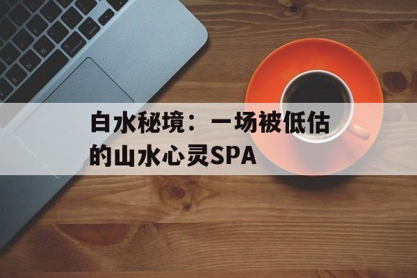 白水秘境：一场被低估的山水心灵SPA-第1张图片-