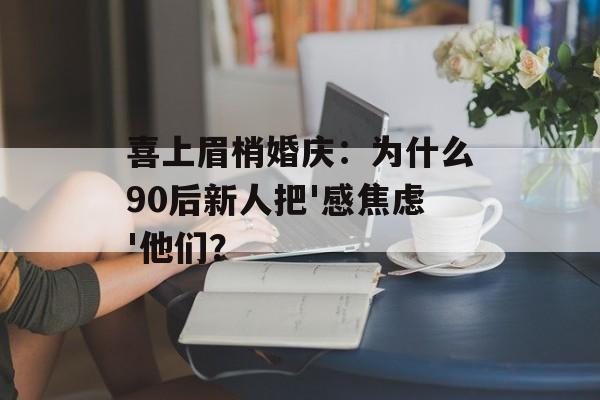 喜上眉梢婚庆：为什么90后新人把'感焦虑'他们？-第1张图片-