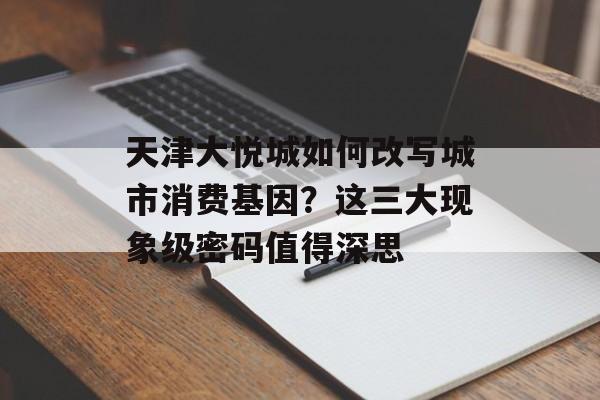天津大悦城如何改写城市消费基因?这三大现象级密码值得深思-第1张图片- 天津大悦城如何改写城市消费基因?这三大现象级密码值得深思-第1张图片-