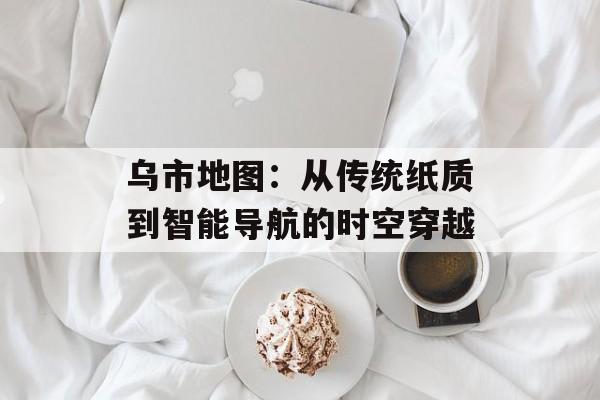 乌市地图：从传统纸质到智能导航的时空穿越-第1张图片-