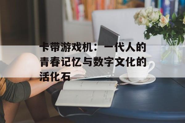卡带游戏机:一代人的青春记忆与数字文化的活化石-第1张图片- 卡带游戏机:一代人的青春记忆与数字文化的活化石-第1张图片-