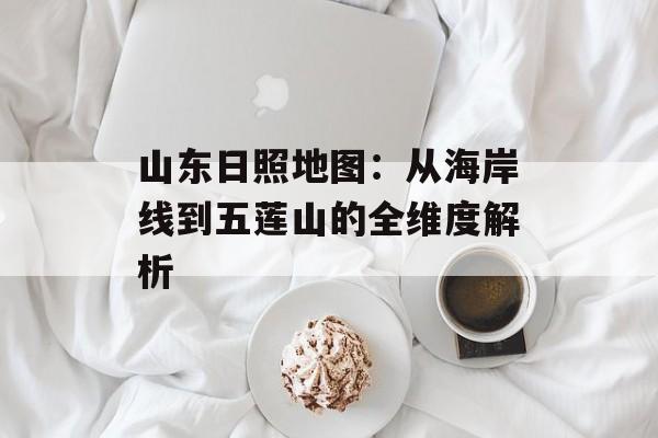 山东日照地图：从海岸线到五莲山的全维度解析-第1张图片-