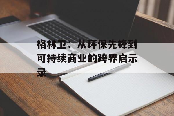 格林卫:从环保先锋到可持续商业的跨界启示录-第1张图片- 格林卫:从环保先锋到可持续商业的跨界启示录-第1张图片-