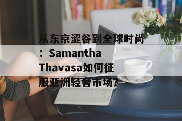 从东京涩谷到全球时尚：Samantha Thavasa如何征服亚洲轻奢市场？-第1张图片-