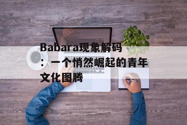 Babara现象解码：一个悄然崛起的青年文化图腾-第1张图片-