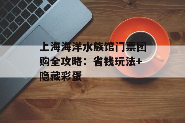 上海海洋水族馆门票团购全攻略：省钱玩法+隐藏彩蛋-第1张图片-