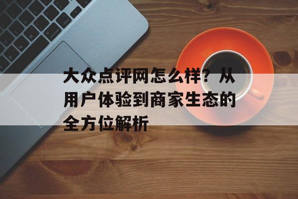 大众点评网怎么样?从用户体验到商家生态的全方位解析-第1张图片- 大众点评网怎么样?从用户体验到商家生态的全方位解析-第1张图片-