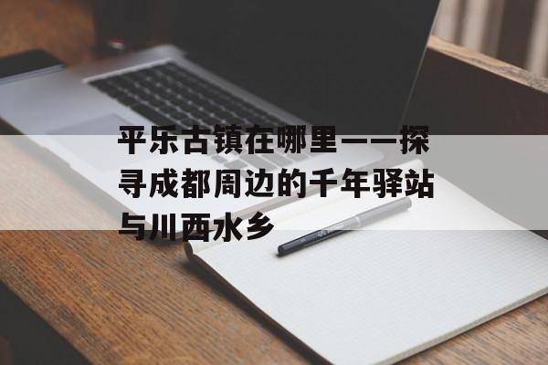 平乐古镇在哪里——探寻成都周边的千年驿站与川西水乡-第1张图片-
