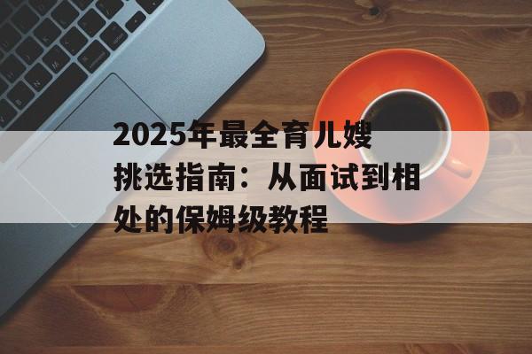2025年最全育儿嫂挑选指南：从面试到相处的保姆级教程-第1张图片-